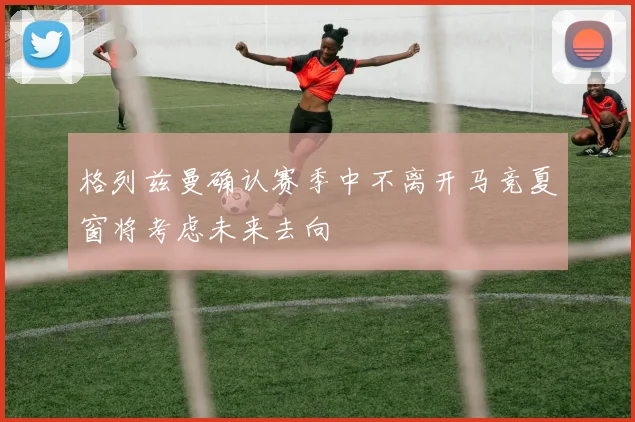 格列兹曼确认赛季中不离开马竞夏窗将考虑未来去向