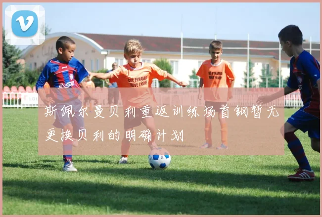 斯佩尔曼贝利重返训练场首钢暂无更换贝利的明确计划