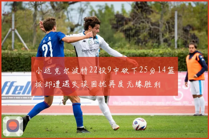 小迈克尔波特22投9中砍下25分14篮板却遭遇失误困扰再度无缘胜利