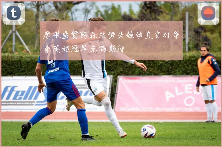 摩根盛赞阿森纳势头强劲直言对争夺英超冠军充满期待