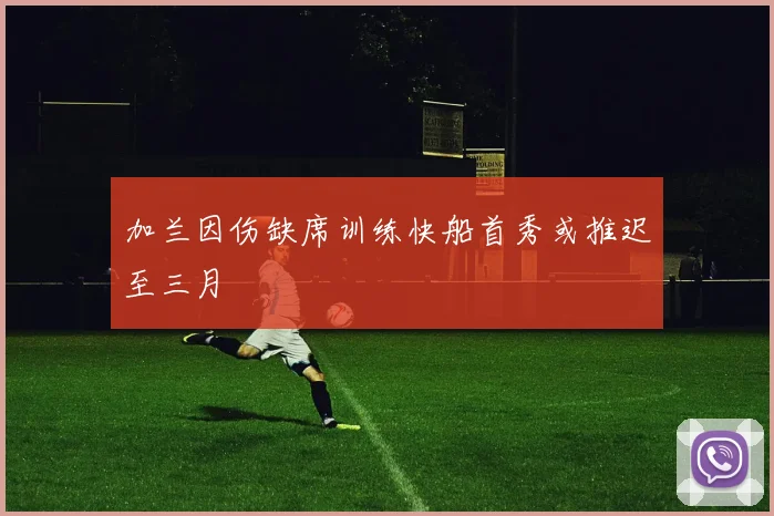 加兰因伤缺席训练快船首秀或推迟至三月