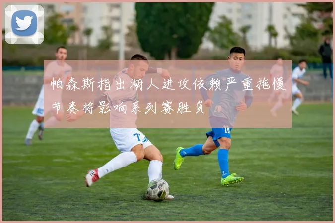 帕森斯指出湖人进攻依赖严重拖慢节奏将影响系列赛胜负
