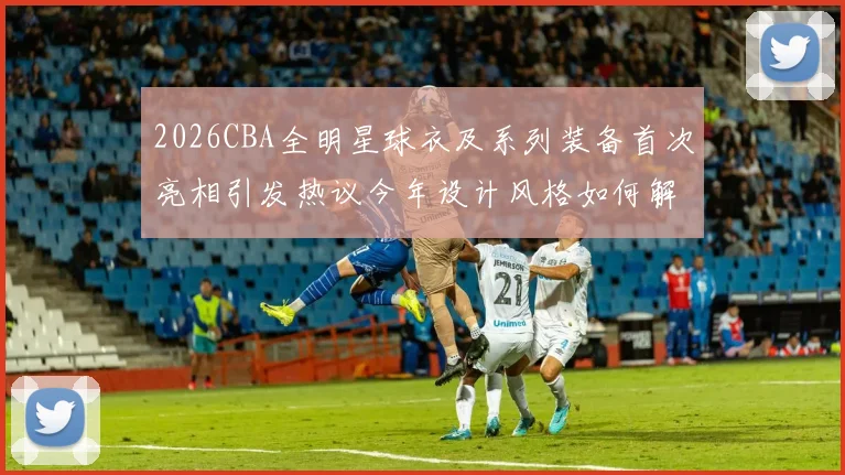 2026CBA全明星球衣及系列装备首次亮相引发热议今年设计风格如何解析
