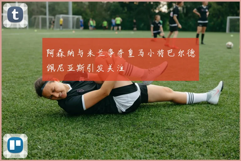 阿森纳与米兰争夺皇马小将巴尔德佩尼亚斯引发关注