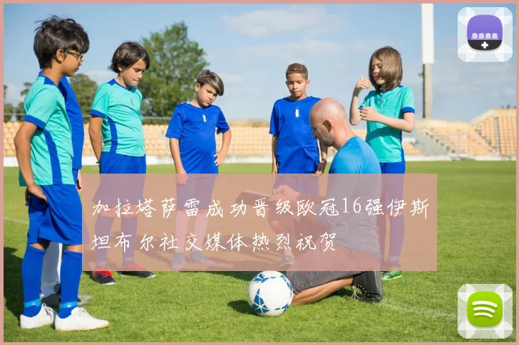 加拉塔萨雷成功晋级欧冠16强伊斯坦布尔社交媒体热烈祝贺