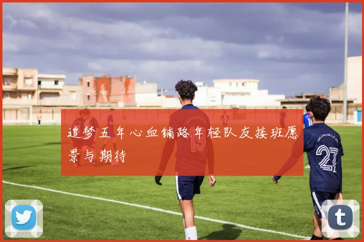 追梦五年心血铺路年轻队友接班愿景与期待