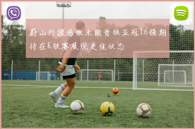 蔚山外援感慨未能晋级亚冠16强期待在K联赛展现更佳状态