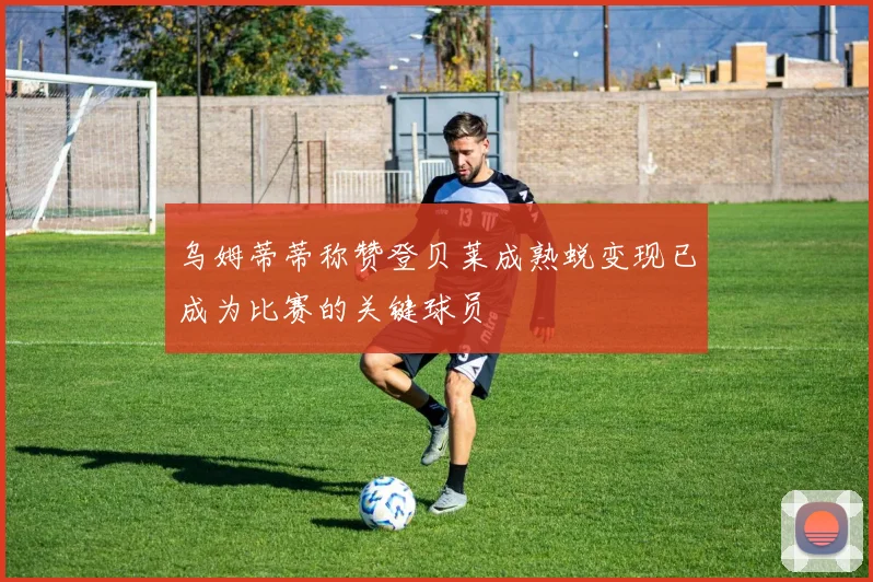 乌姆蒂蒂称赞登贝莱成熟蜕变现已成为比赛的关键球员