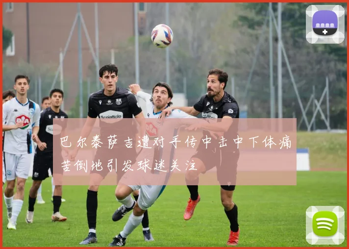 巴尔泰萨吉遭对手传中击中下体痛苦倒地引发球迷关注