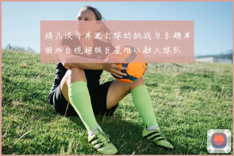 娟儿谈与库里打球的挑战与乐趣库明加自视超级巨星难以融入球队