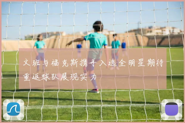 文班与福克斯携手入选全明星期待重返球队展现实力