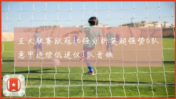 五大联赛欧冠16强分析英超强势6队意甲连续低迷仅1队晋级