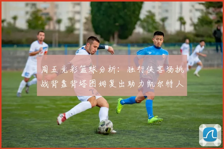 周五竞彩篮球分析：独行侠客场挑战背靠背塔图姆复出助力凯尔特人