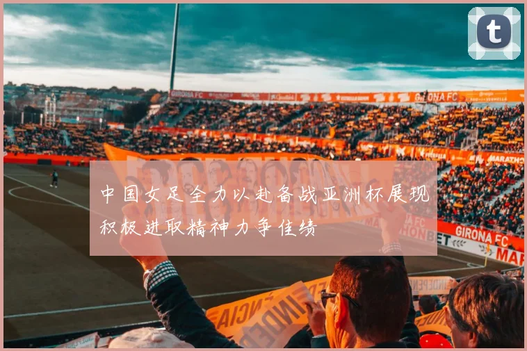 中国女足全力以赴备战亚洲杯展现积极进取精神力争佳绩