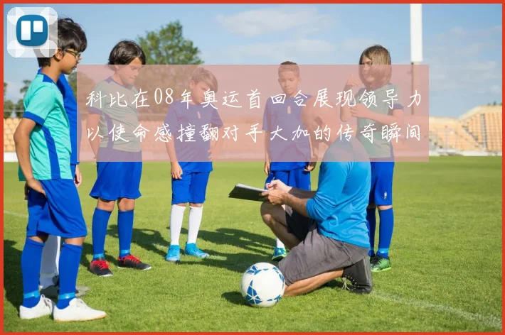 科比在08年奥运首回合展现领导力以使命感撞翻对手大加的传奇瞬间