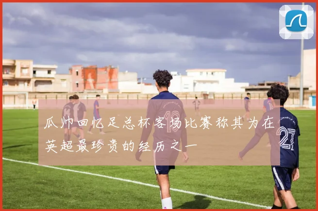 瓜帅回忆足总杯客场比赛称其为在英超最珍贵的经历之一