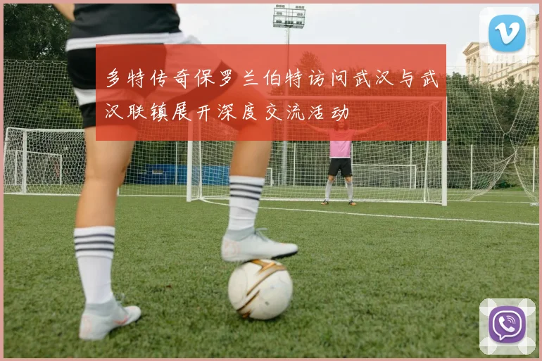 多特传奇保罗兰伯特访问武汉与武汉联镇展开深度交流活动